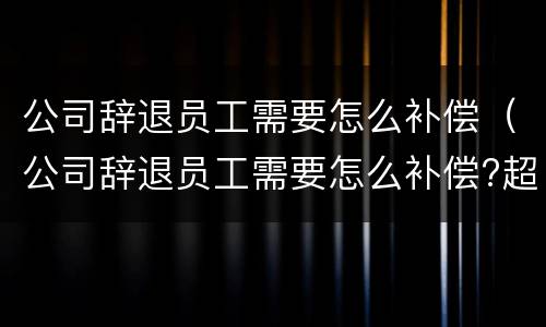 公司辞退员工需要怎么补偿（公司辞退员工需要怎么补偿?超过20年）