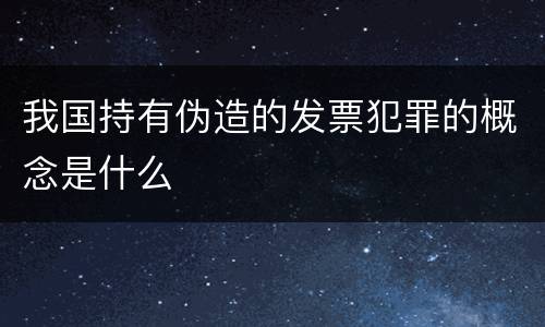 我国持有伪造的发票犯罪的概念是什么