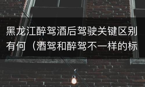 黑龙江醉驾酒后驾驶关键区别有何（酒驾和醉驾不一样的标准）