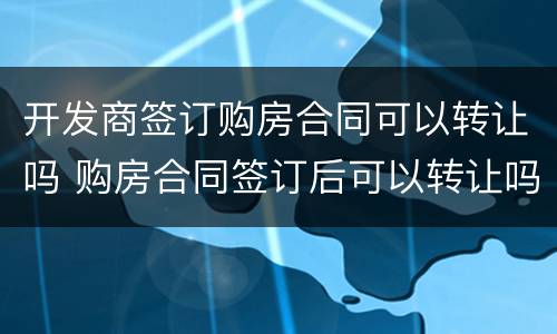 开发商签订购房合同可以转让吗 购房合同签订后可以转让吗