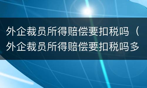 外企裁员所得赔偿要扣税吗（外企裁员所得赔偿要扣税吗多少）