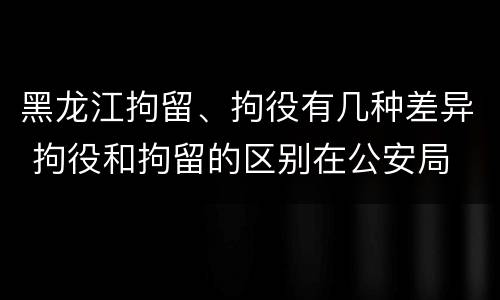 黑龙江拘留、拘役有几种差异 拘役和拘留的区别在公安局