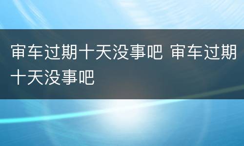 审车过期十天没事吧 审车过期十天没事吧