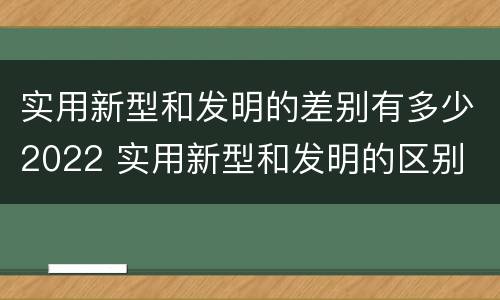 实用新型和发明的差别有多少2022 实用新型和发明的区别