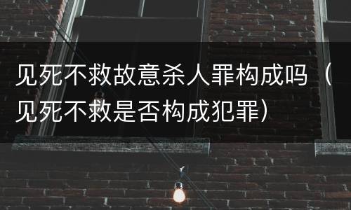 见死不救故意杀人罪构成吗（见死不救是否构成犯罪）