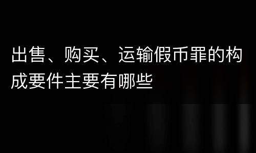 出售、购买、运输假币罪的构成要件主要有哪些