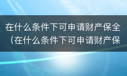 在什么条件下可申请财产保全（在什么条件下可申请财产保全呢）