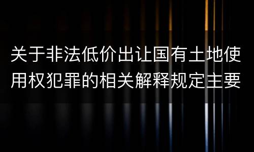 关于非法低价出让国有土地使用权犯罪的相关解释规定主要内容