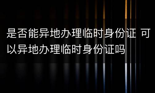 是否能异地办理临时身份证 可以异地办理临时身份证吗