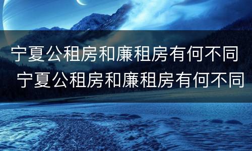 宁夏公租房和廉租房有何不同 宁夏公租房和廉租房有何不同点