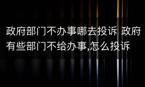 政府部门不办事哪去投诉 政府有些部门不给办事,怎么投诉