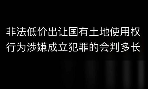 非法低价出让国有土地使用权行为涉嫌成立犯罪的会判多长时间