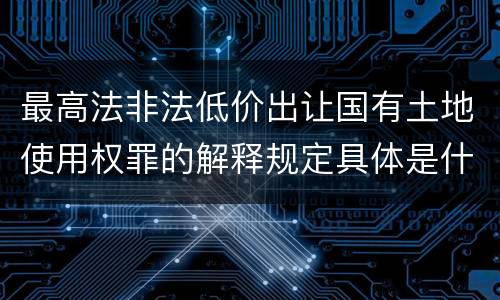 最高法非法低价出让国有土地使用权罪的解释规定具体是什么内容