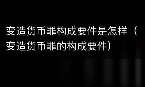 变造货币罪构成要件是怎样（变造货币罪的构成要件）