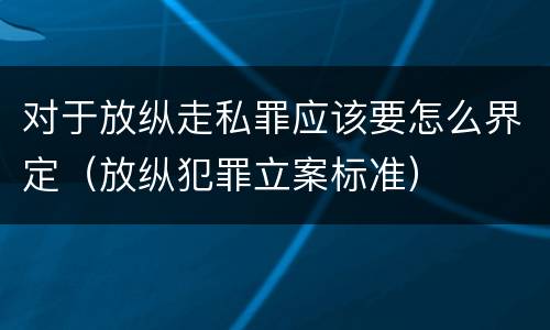 对于放纵走私罪应该要怎么界定（放纵犯罪立案标准）