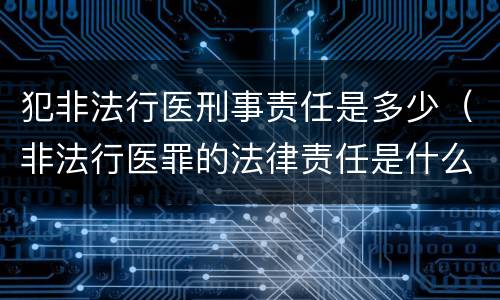 犯非法行医刑事责任是多少（非法行医罪的法律责任是什么）