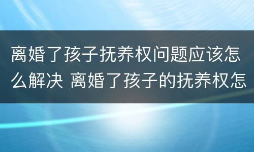 离婚了孩子抚养权问题应该怎么解决 离婚了孩子的抚养权怎么办