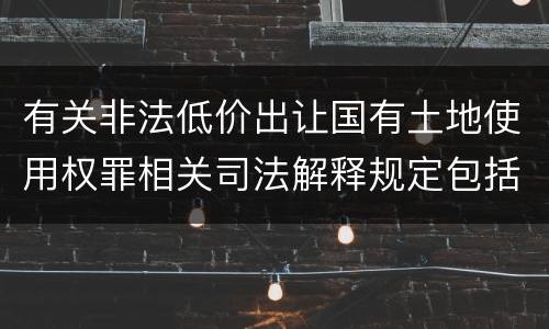 有关非法低价出让国有土地使用权罪相关司法解释规定包括什么重要内容