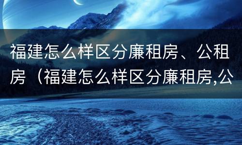 福建怎么样区分廉租房、公租房（福建怎么样区分廉租房,公租房呢）