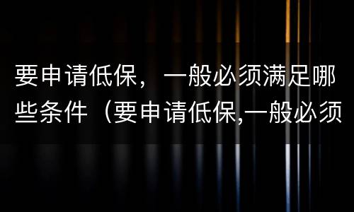 要申请低保，一般必须满足哪些条件（要申请低保,一般必须满足哪些条件才能申请）