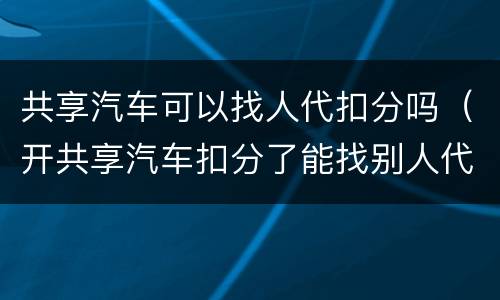 共享汽车可以找人代扣分吗（开共享汽车扣分了能找别人代扣么）