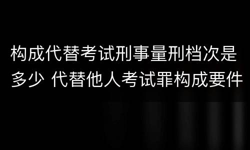 构成代替考试刑事量刑档次是多少 代替他人考试罪构成要件有何规定