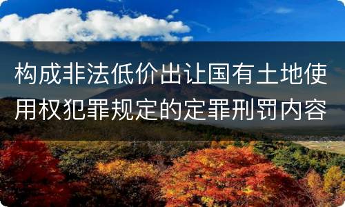 构成非法低价出让国有土地使用权犯罪规定的定罪刑罚内容是什么