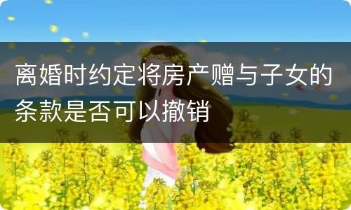 离婚时约定将房产赠与子女的条款是否可以撤销