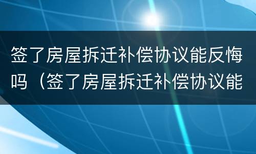 签了房屋拆迁补偿协议能反悔吗（签了房屋拆迁补偿协议能反悔吗怎么办）