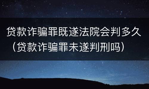 贷款诈骗罪既遂法院会判多久（贷款诈骗罪未遂判刑吗）