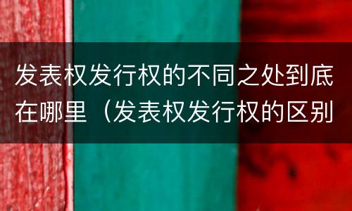 发表权发行权的不同之处到底在哪里（发表权发行权的区别）