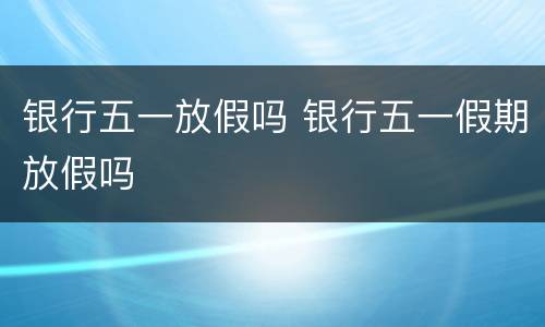 银行五一放假吗 银行五一假期放假吗