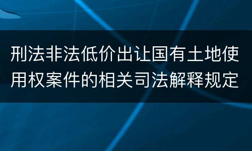 刑法非法低价出让国有土地使用权案件的相关司法解释规定具体有哪些内容