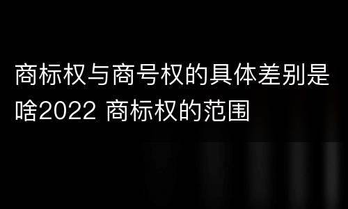 商标权与商号权的具体差别是啥2022 商标权的范围