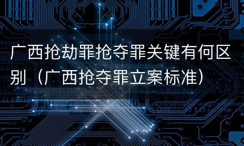 广西抢劫罪抢夺罪关键有何区别（广西抢夺罪立案标准）