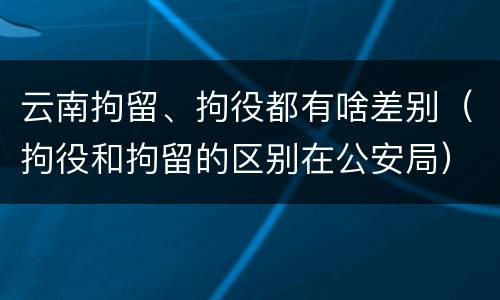 云南拘留、拘役都有啥差别（拘役和拘留的区别在公安局）