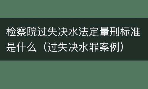 检察院过失决水法定量刑标准是什么（过失决水罪案例）