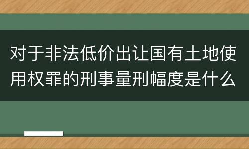 对于非法低价出让国有土地使用权罪的刑事量刑幅度是什么