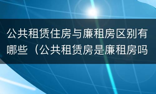 公共租赁住房与廉租房区别有哪些（公共租赁房是廉租房吗）