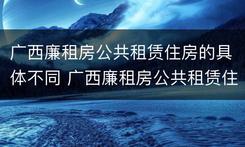 广西廉租房公共租赁住房的具体不同 广西廉租房公共租赁住房的具体不同标准