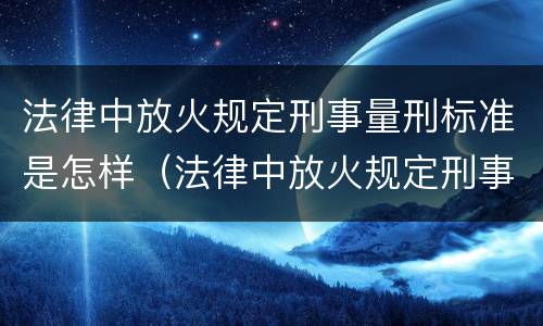 法律中放火规定刑事量刑标准是怎样（法律中放火规定刑事量刑标准是怎样定义的）