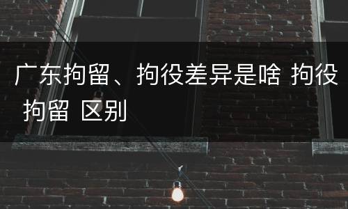 广东拘留、拘役差异是啥 拘役 拘留 区别