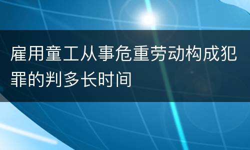 雇用童工从事危重劳动构成犯罪的判多长时间