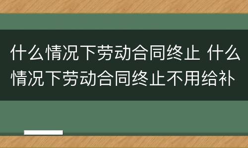 什么情况下劳动合同终止 什么情况下劳动合同终止不用给补偿金