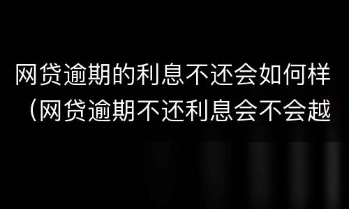 网贷逾期的利息不还会如何样（网贷逾期不还利息会不会越来越多）