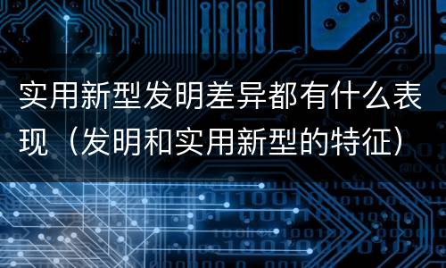 实用新型发明差异都有什么表现（发明和实用新型的特征）