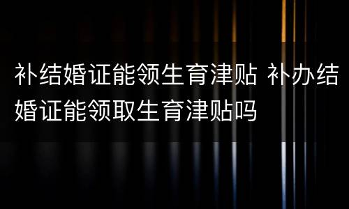 补结婚证能领生育津贴 补办结婚证能领取生育津贴吗