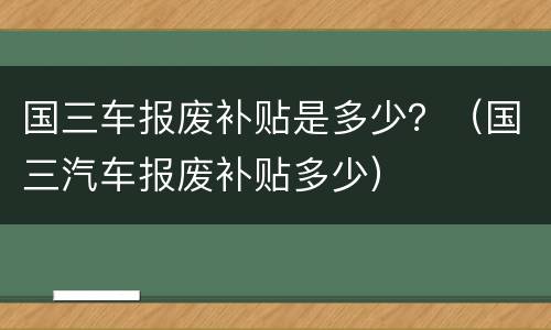 国三车报废补贴是多少？（国三汽车报废补贴多少）