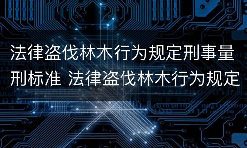 法律盗伐林木行为规定刑事量刑标准 法律盗伐林木行为规定刑事量刑标准是多少