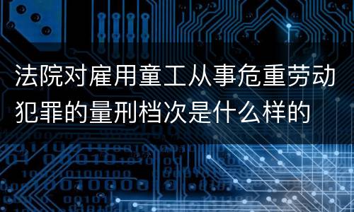 法院对雇用童工从事危重劳动犯罪的量刑档次是什么样的